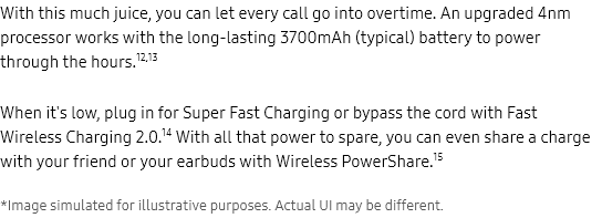 With this much juice, you can let every call go into overtime. An upgraded 4nm processor works with the long-lasting 3700mAh (typical) battery to power through the hours.12,13

When it's low, plug in for Super Fast Charging or bypass the cord with Fast Wireless Charging 2.0.14 With all that power
to spare, you can even share a charge with your friend or your earbuds with Wireless PowerShare.15 *Image simulated for
illustrative purposes. Actual UI may be different.