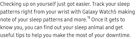 Checking up on yourself just got easier. Track your sleep patterns right from your wrist with Galaxy Watch5
					making note of your sleep patterns and more.18 Once it gets to know you, you can find out your sleep animal and get
					useful tips to help you make the most of your downtime.