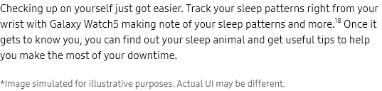 Checking up on
					yourself just got easier. Track your sleep patterns right from your wrist with Galaxy Watch5 making note of your
					sleep patterns and more.18 Once it gets to know you, you can find out your sleep animal and get useful tips to help
					you make the most of your downtime.