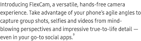 Introducing FlexCam, a
						versatile, hands-free camera experience. Take advantage of your phone’s agile angles to capture group shots,
						selfies and videos from mind-blowing perspectives and impressive true-to-life detail — even in your go-to social
						apps.9