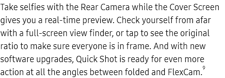Take selfies with the
					Rear Camera while the Cover Screen gives you a real-time preview. Check yourself from afar with a full-screen view
					finder, or tap to see the original ratio to make sure everyone is in frame. And with new software upgrades, Quick
					Shot is ready for even more action at all the angles between folded and FlexCam.9