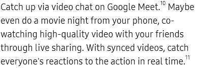 Catch up via video chat
					on Google Meet.10 Maybe even do a movie night from your phone, co-watching high-quality video with your friends
					through live sharing. With synced videos, catch everyone's reactions to the action in real time.11