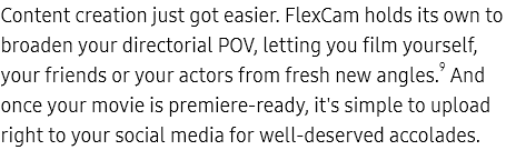 Content creation just
					got easier. FlexCam holds its own to broaden your directorial POV, letting you film yourself, your friends or your
					actors from fresh new angles.9 And once your movie is premiere-ready, it's simple to upload right to your social
					media for well-deserved accolades.