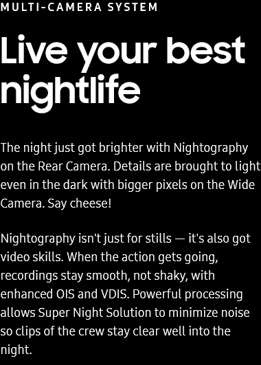 MULTI-CAMERA SYSTEM
						Live your best nightlife

						The night just got brighter with Nightography on the Rear Camera. Details are brought to light even in the dark
						with bigger pixels on the Wide Camera. Say cheese!

						Nightography isn't just for stills — it's also got video skills. When the action gets going, recordings stay
						smooth, not shaky, with enhanced OIS and VDIS. Powerful processing allows Super Night Solution to minimize noise
						so clips of the crew stay clear well into the night.