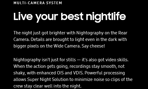 
						MULTI-CAMERA SYSTEM
						Live your best nightlife

						The night just got brighter with Nightography on the Rear Camera. Details are brought to light even in the dark
						with bigger pixels on the Wide Camera. Say cheese!

						Nightography isn't just for stills — it's also got video skills. When the action gets going, recordings stay
						smooth, not shaky, with enhanced OIS and VDIS. Powerful processing allows Super Night Solution to minimize noise
						so clips of the crew stay clear well into the night.
