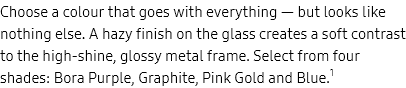 Choose a colour
					that
					goes with everything — but looks like nothing else. A hazy finish on the glass creates a soft contrast to the
					high-shine, glossy metal frame. Select from four shades: Bora Purple, Graphite, Pink Gold and Blue.1