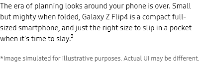 The era of
							planning looks around your phone is over. Small but mighty when folded, GalaxyZFlip4 is a compact full-sized
							smartphone, and just the right size to slip in a pocket when it's time to slay.3 *Image simulated for
							illustrative purposes. Actual UI may be different.