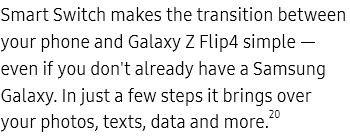 Smart Switch makes
					the transition between your phone and Galaxy Z Flip4 simple — even if you don't already have a Samsung Galaxy. In
					just a few steps it brings over your photos, texts, data and more.20