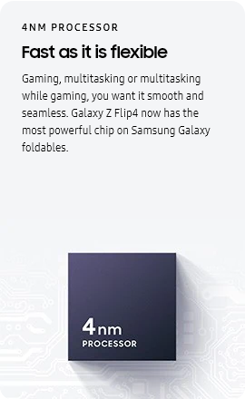 
					4NM PROCESSOR
					Fast as it is flexible

					Gaming, multitasking or multitasking while gaming, you want it smooth and seamless. Galaxy Z Flip4 now has the most
					powerful chip on Samsung Galaxy foldables.
