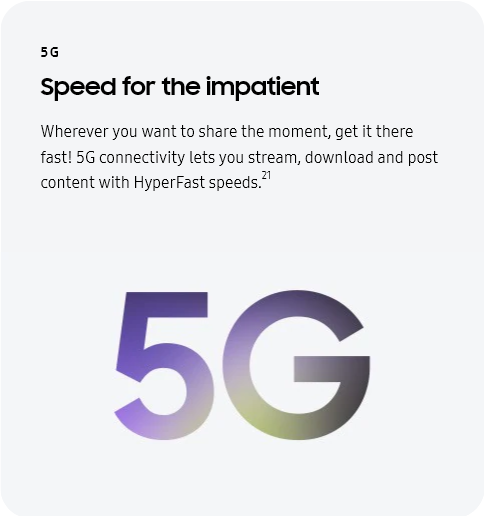 
					5G
					Speed for the impatient

					Wherever you want to share the moment, get it there fast! 5G connectivity lets you stream, download and post
					content with HyperFast speeds.21