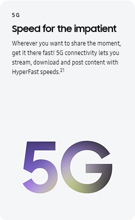
					5G
					Speed for the impatient

					Wherever you want to share the moment, get it there fast! 5G connectivity lets you stream, download and post
					content with HyperFast speeds.21