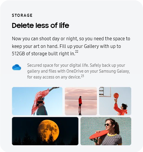 
					STORAGE
					Delete less of life

					Now you can shoot day or night, so you need the space to keep your art on hand. Fill up your Gallery with up to
					512GB of storage built right in.22
					OneDrive logo

					Secured space for your digital life. Safely back up your gallery and files with OneDrive on your Samsung Galaxy,
					for easy access on any device.23
