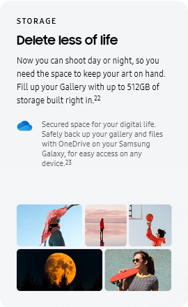
					STORAGE
					Delete less of life

					Now you can shoot day or night, so you need the space to keep your art on hand. Fill up your Gallery with up to
					512GB of storage built right in.22
					OneDrive logo

					Secured space for your digital life. Safely back up your gallery and files with OneDrive on your Samsung Galaxy,
					for easy access on any device.23