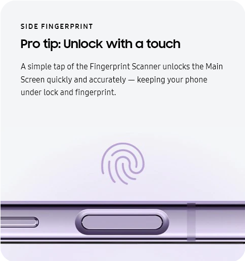 
					SIDE FINGERPRINT
					Pro tip: Unlock with a touch

					A simple tap of the Fingerprint Scanner unlocks the Main Screen quickly and accurately — keeping your phone under
					lock and fingerprint.