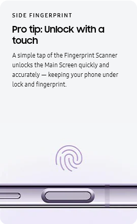 
					SIDE FINGERPRINT
					Pro tip: Unlock with a touch

					A simple tap of the Fingerprint Scanner unlocks the Main Screen quickly and accurately — keeping your phone under
					lock and fingerprint.