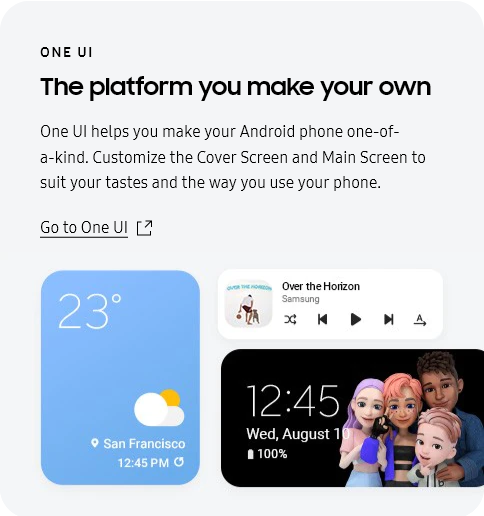 
					ONE UI
					The platform you make your own

					One UI helps you make your Android phone one-of-a-kind. Customize the Cover Screen and Main Screen to suit your
					tastes and the way you use your phone.