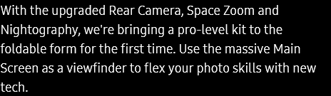 With the upgraded Rear Camera, Space Zoom and Nightography, we're bringing a pro-level kit to the foldable
					form for the first time. Use the massive Main Screen as a viewfinder to flex your photo skills with new tech.