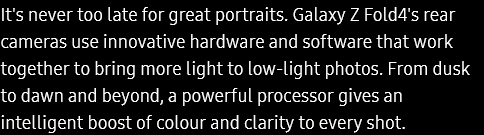 
			It's never too late for great portraits. Galaxy Z Fold4's rear cameras use innovative hardware and software that work
			together to bring more light to low-light photos. From dusk to dawn and beyond, a powerful processor gives an
			intelligent boost of colour and clarity to every shot.
