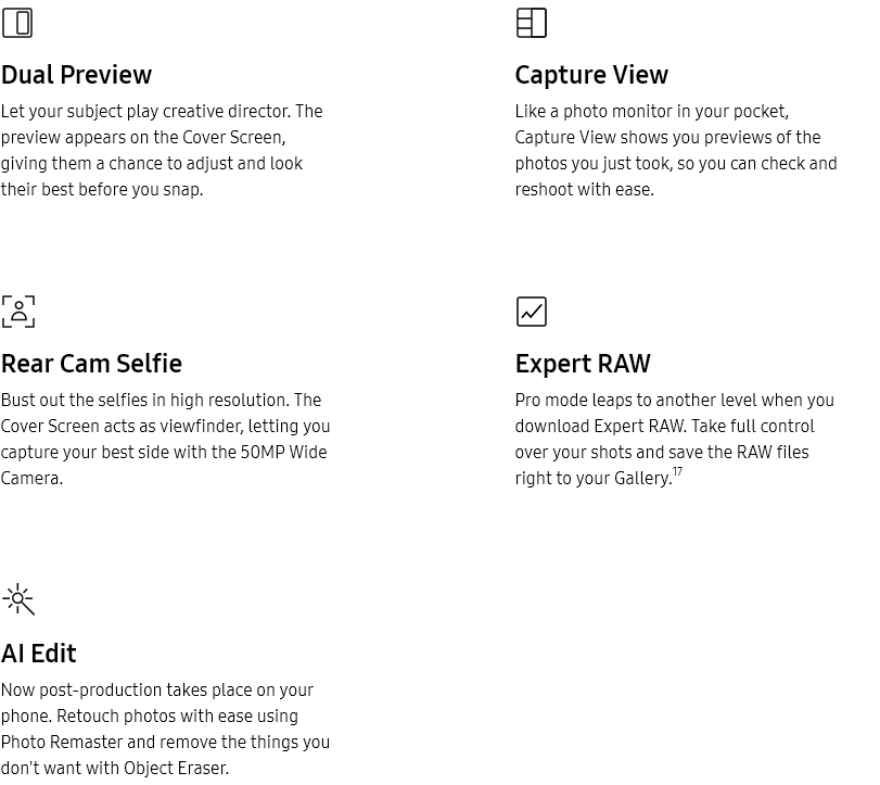 
			Dual Preview

			Let your subject play creative director. The preview appears on the Cover Screen, giving them a chance to adjust and
			look their best before you snap.
			Capture View

			Like a photo monitor in your pocket, Capture View shows you previews of the photos you just took, so you can check
			and reshoot with ease.
			Rear Cam Selfie

			Bust out the selfies in high resolution. The Cover Screen acts as viewfinder, letting you capture your best side with
			the 50MP Wide Camera.
			Expert RAW

			Pro mode leaps to another level when you download Expert RAW. Take full control over your shots and save the RAW
			files right to your Gallery.17
			AI Edit

			Now post-production takes place on your phone. Retouch photos with ease using Photo Remaster and remove the things
			you don't want with Object Eraser.