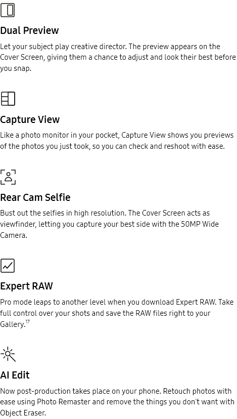 
				Dual Preview

				Let your subject play creative director. The preview appears on the Cover Screen, giving them a chance to adjust and
				look their best before you snap.
				Capture View

				Like a photo monitor in your pocket, Capture View shows you previews of the photos you just took, so you can check
				and reshoot with ease.
				Rear Cam Selfie

				Bust out the selfies in high resolution. The Cover Screen acts as viewfinder, letting you capture your best side
				with the 50MP Wide Camera.
				Expert RAW

				Pro mode leaps to another level when you download Expert RAW. Take full control over your shots and save the RAW
				files right to your Gallery.17
				AI Edit

				Now post-production takes place on your phone. Retouch photos with ease using Photo Remaster and remove the things
				you don't want with Object Eraser.