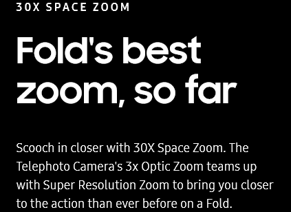 
				30X SPACE ZOOM
				Fold's best zoom, so far

				Scooch in closer with 30X Space Zoom. The Telephoto Camera's 3x Optic Zoom teams up with Super Resolution Zoom to
				bring you closer to the action than ever before on a Fold.