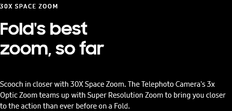 
				30X SPACE ZOOM
				Fold's best zoom, so far

				Scooch in closer with 30X Space Zoom. The Telephoto Camera's 3x Optic Zoom teams up with Super Resolution Zoom to
				bring you closer to the action than ever before on a Fold.