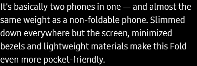 It's basically two phones in one — and almost the same weight as a non-foldable phone. Slimmed down everywhere but the screen, minimized bezels and lightweight materials make this Fold even more pocket-friendly.