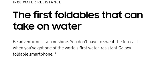 
			IPX8 WATER RESISTANCE
			The first foldables that can take on water

			Be adventurous, rain or shine. You don't have to sweat the forecast when you've got one of the world's first
			water-resistant Galaxy foldable smartphone.15