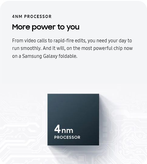 
					4NM PROCESSOR
					More power to you

					From video calls to rapid-fire edits, you need your day to run smoothly. And it will, on the most powerful chip now
					on a Samsung Galaxy foldable.