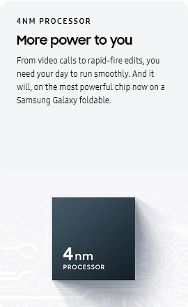 
				4NM PROCESSOR
				More power to you

				From video calls to rapid-fire edits, you need your day to run smoothly. And it will, on the most powerful chip now
				on a Samsung Galaxy foldable.