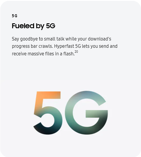 
					5G
					Fueled by 5G

					Say goodbye to small talk while your download's progress bar crawls. Hyperfast 5G lets you send and receive massive
					files in a flash.20