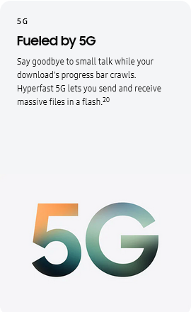 
				5G
				Fueled by 5G

				Say goodbye to small talk while your download's progress bar crawls. Hyperfast 5G lets you send and receive massive
				files in a flash.20