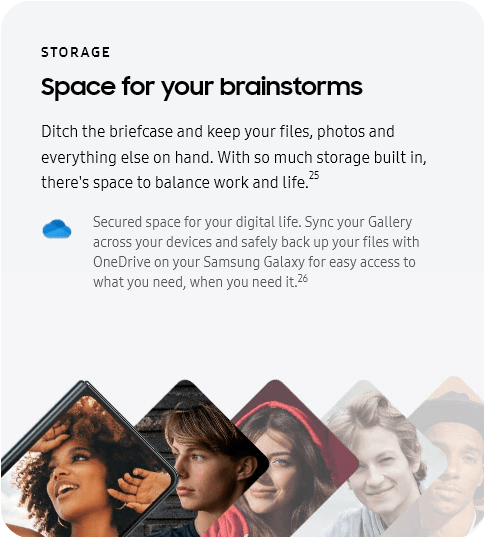 
					STORAGE
					Space for your brainstorms

					Ditch the briefcase and keep your files, photos and everything else on hand. With so much storage built in, there's
					space to balance work and life.25
					One Drive logo

					Secured space for your digital life. Sync your Gallery across your devices and safely back up your files with
					OneDrive on your Samsung Galaxy for easy access to what you need, when you need it.26