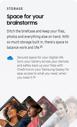 
					STORAGE
					Space for your brainstorms

					Ditch the briefcase and keep your files, photos and everything else on hand. With so much storage built in, there's
					space to balance work and life.25
					One Drive logo

					Secured space for your digital life. Sync your Gallery across your devices and safely back up your files with
					OneDrive on your Samsung Galaxy for easy access to what you need, when you need it.26