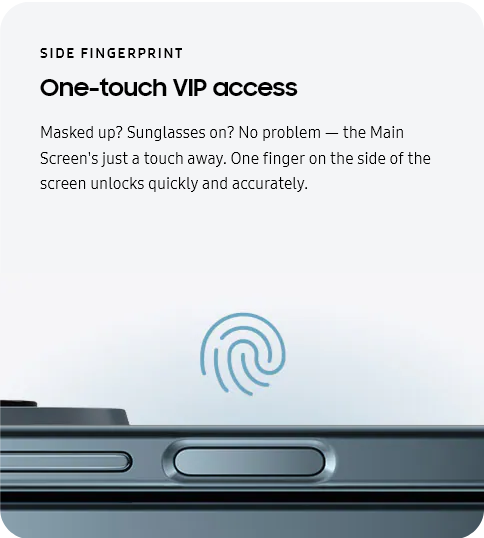 
					SIDE FINGERPRINT
					One-touch VIP access

					Masked up? Sunglasses on? No problem — the Main Screen's just a touch away. One finger on the side of the screen
					unlocks quickly and accurately.