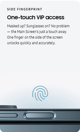 
				SIDE FINGERPRINT
				One-touch VIP access

				Masked up? Sunglasses on? No problem — the Main Screen's just a touch away. One finger on the side of the screen
				unlocks quickly and accurately.