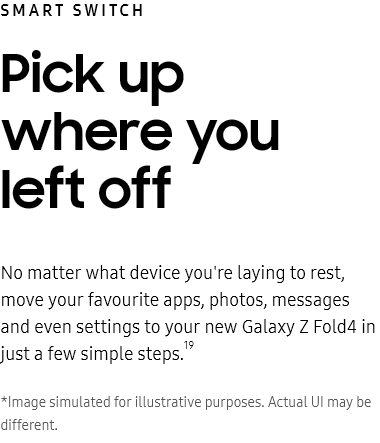 Smart
					Switch
					Pick up where you left off

					No matter what device you're laying to rest, move your favourite apps, photos, messages and even settings to your
					new Galaxy Z Fold4 in just a few simple steps.19

					*Image simulated for illustrative purposes. Actual UI may be different.