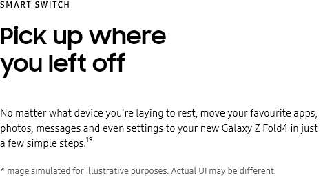 Smart
					Switch
					Pick up where you left off

					No matter what device you're laying to rest, move your favourite apps, photos, messages and even settings to your
					new Galaxy Z Fold4 in just a few simple steps.19

					*Image simulated for illustrative purposes. Actual UI may be different.