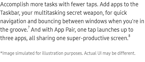 more

Accomplish more tasks with fewer taps. Add apps to the Taskbar, your multitasking secret weapon, for quick navigation and bouncing between windows when you're in the groove.7 And with App Pair, one tap launches up to three apps, all sharing one super-productive screen.8

    *Image simulated for illustration purposes. Actual UI may be different.

Unfolded Galaxy Z Fold4 with three windows open on the Main Screen. The Gallery app is open on the left half of the Main Screen. The right side is divided into two apps. Samsung Notes is open on the top right. The Messages app is open on the bottom right. A photo from the Gallery is placed in Samsung Notes and shared in the Messages chat.