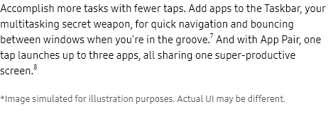 more

Accomplish more tasks with fewer taps. Add apps to the Taskbar, your multitasking secret weapon, for quick navigation and bouncing between windows when you're in the groove.7 And with App Pair, one tap launches up to three apps, all sharing one super-productive screen.8

    *Image simulated for illustration purposes. Actual UI may be different.

Unfolded Galaxy Z Fold4 with three windows open on the Main Screen. The Gallery app is open on the left half of the Main Screen. The right side is divided into two apps. Samsung Notes is open on the top right. The Messages app is open on the bottom right. A photo from the Gallery is placed in Samsung Notes and shared in the Messages chat.