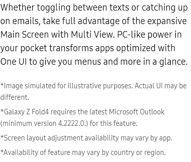 Whether
					toggling between texts or catching up on emails, take full advantage of the expansive Main Screen with Multi View.
					PC-like power in your pocket transforms apps optimized with One UI to give you menus and more in a glance.

					*Image simulated for illustrative purposes. Actual UI may be different.
					*Galaxy Z Fold4 requires the latest Microsoft Outlook (minimum version 4.2222.0.) for this feature.
					*Screen layout adjustment availability may vary by app.
					*Availability of feature may vary by country or region.
