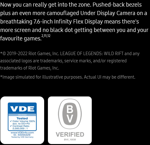 Now you can
					really get into the zone. Pushed-back bezels plus an even more camouflaged Under Display Camera on a breathtaking
					7.6-inch Infinity Flex Display means there's more screen and no black dot getting between you and your favourite
					games.2,11,12

					*© 2019-2022 Riot Games, Inc. LEAGUE OF LEGENDS: WILD RIFT and any associated logos are trademarks, service marks,
					and/or registered trademarks of Riot Games, Inc.
					*Image simulated for illustrative purposes. Actual UI may be different.