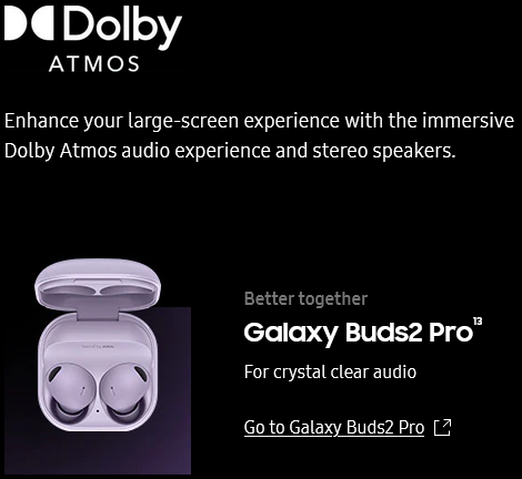 Enhance
					your large-screen experience with the immersive Dolby Atmos audio experience and stereo speakers.
										Better together
										Galaxy Buds2 Pro13
										For crystal clear audio
