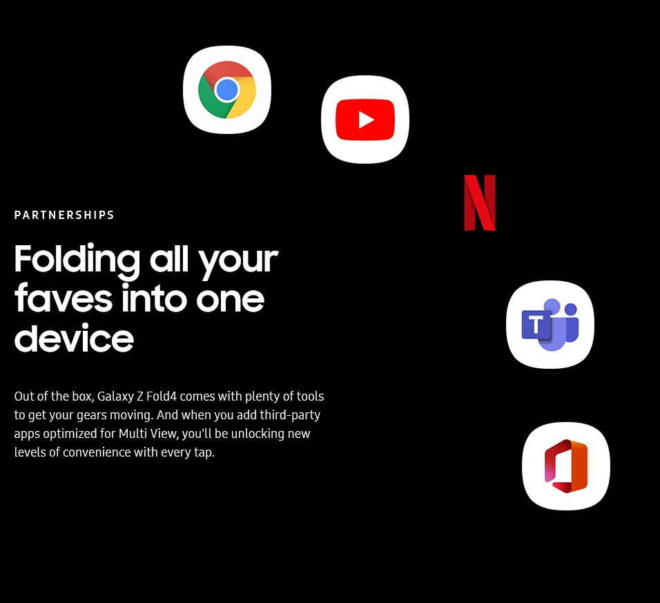 PARTNERSHIPS
				Folding all your faves into one device

				Out of the box, Galaxy Z Fold4 comes with plenty of tools to get your gears moving. And when you add third-party
				apps optimized for Multi View, you'll be unlocking new levels of convenience with every tap.