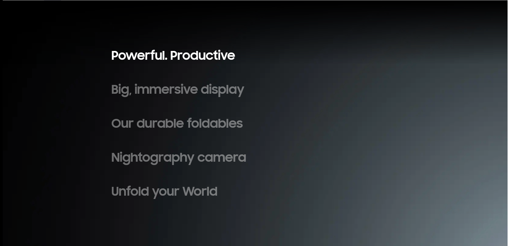
    Powerful. Productive
    Big, immersive display
    Our durable foldables
    Nightography camera
    Unfold your World