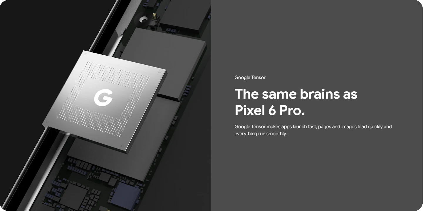 Google Tensor - The same brains as Pixel 6 Pro, makes apps launch fast, pages and images load quicly and everything run smoothly