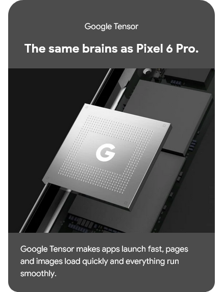 Google Tensor - The same brains as Pixel 6 Pro, makes apps launch fast, pages and images load quicly and everything run smoothly
