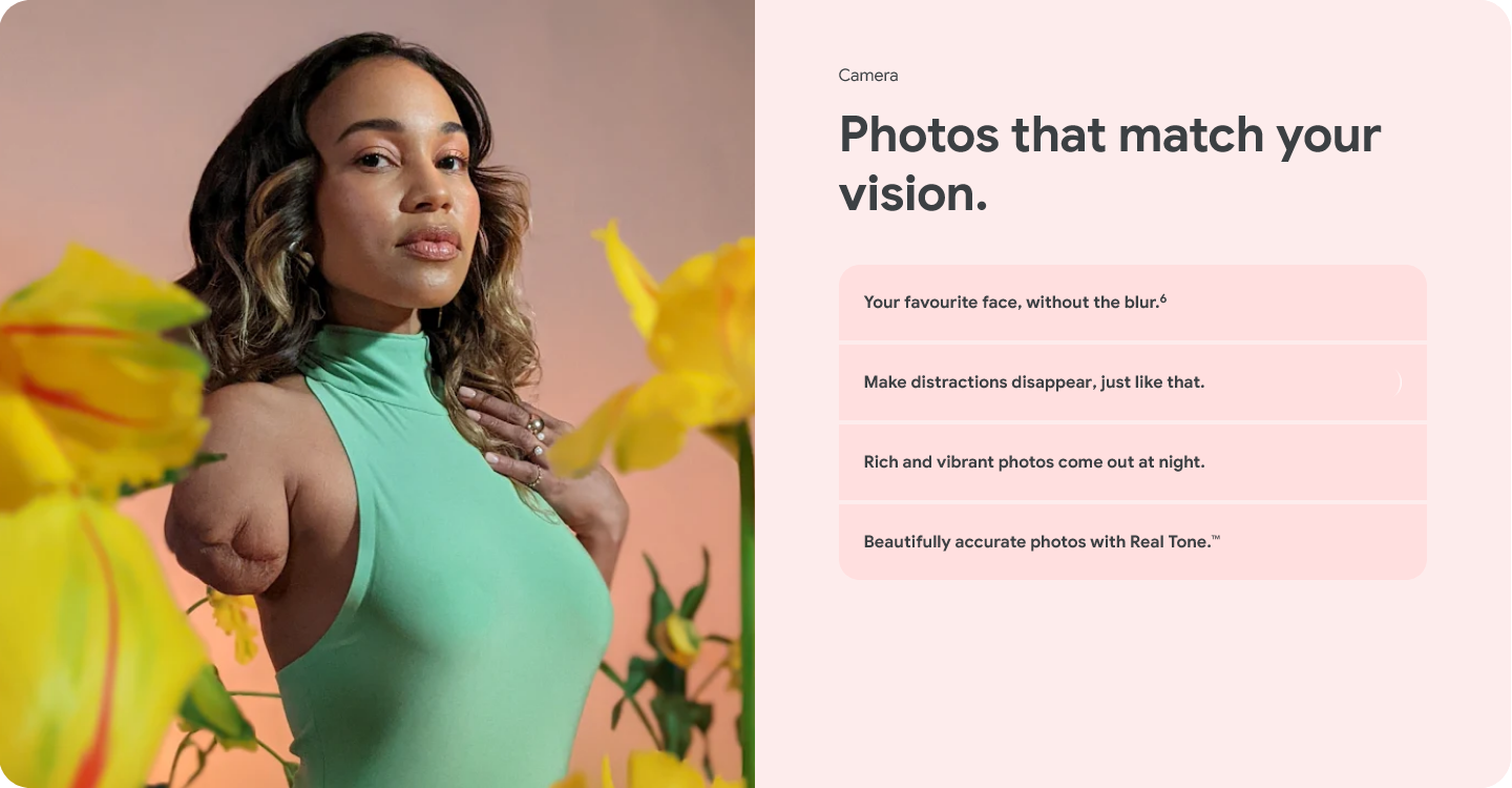 Camera - Photos that match your vision. Your favourite face, without the blur. Make distractions disappear, just like that. Rich and vibrant photos come out at night. Beautifully accurate photos with Real Tone