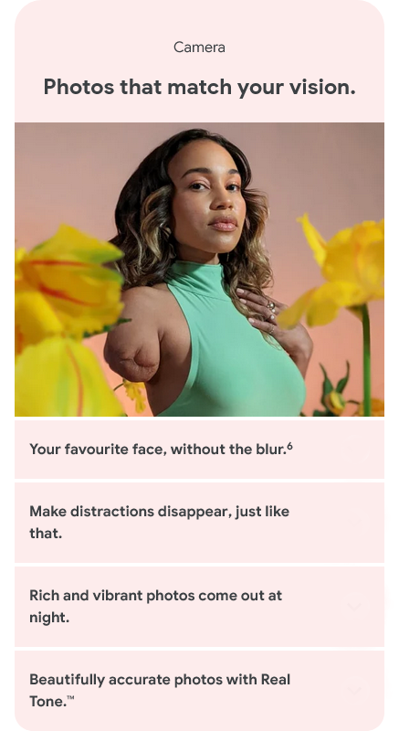 Camera - Photos that match your vision. Your favourite face, without the blur. Make distractions disappear, just like that. Rich and vibrant photos come out at night. Beautifully accurate photos with Real Tone