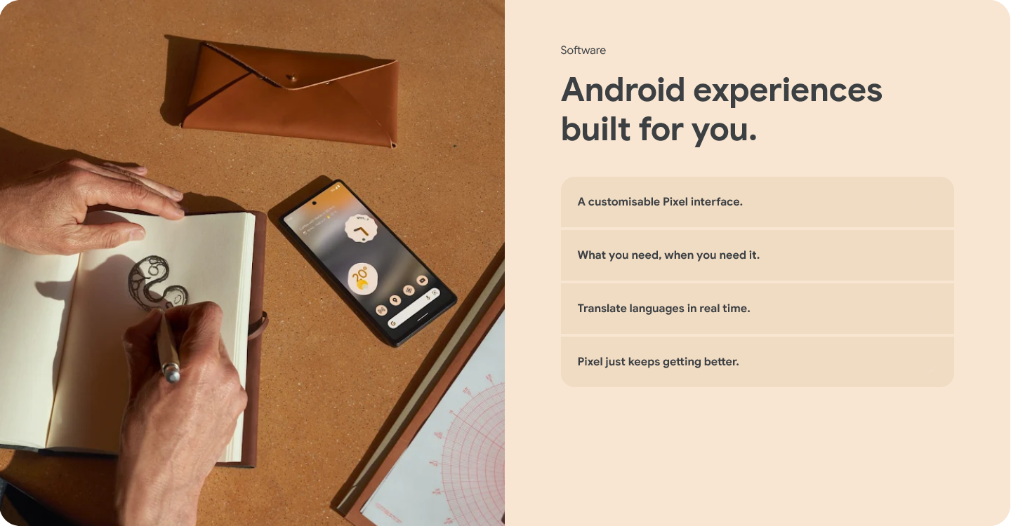 Software - Android experiences built for you. A customisable Pixel interface. What you need, when you need it. Translate languages in real time. Pixel just keeps getting better